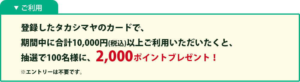 ご利用:登録したタカシマヤのカードで、期間中に合計10,000円以上(税込)ご利用いただくと、抽選で100名様に、 2,000ポイントブレゼント！